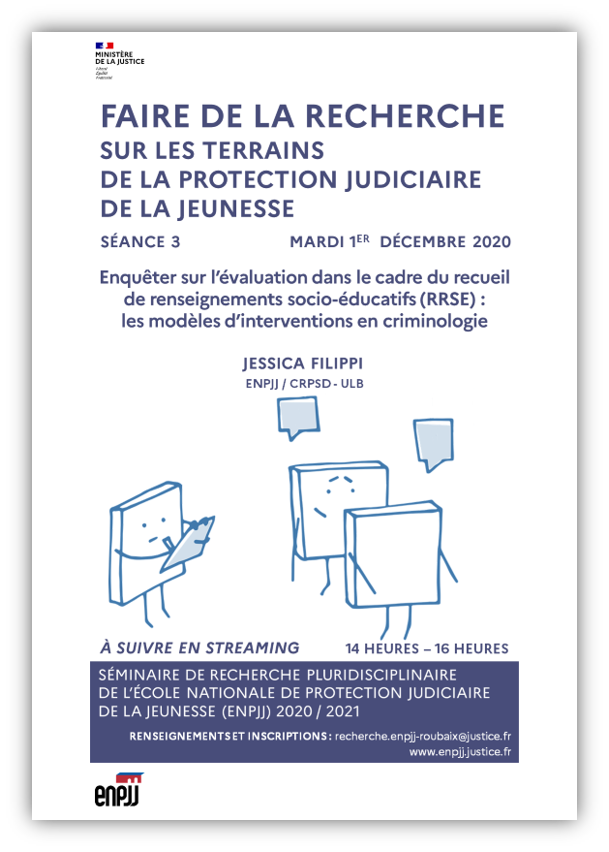 La 3ème séance du séminaire de recherche de l'École nationale de protection judiciaire de la jeunesse (ENPJJ), à suivre en streaming, se tiendra le mardi 1er décembre 2020. Intitulée "Enquêter sur l’évaluation dans le cadre du recueil de renseignements socio-éducatifs (RRSE) : les modèles d’intervention en criminologie", elle se tiendra de 14 heures à 16 heures. La 3ème séance du séminaire de recherche de l'École nationale de protection judiciaire de la jeunesse (ENPJJ), à suivre en streaming, se tiendra le mardi 1er décembre 2020. Intitulée "Enquêter sur l’évaluation dans le cadre du recueil de renseignements socio-éducatifs (RRSE) : les modèles d’intervention en criminologie", elle se tiendra de 14 heures à 16 heures.